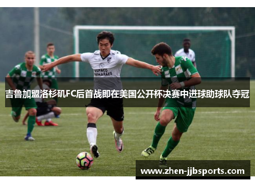 吉鲁加盟洛杉矶FC后首战即在美国公开杯决赛中进球助球队夺冠